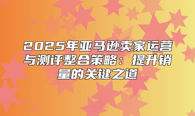 2025年亚马逊卖家运营与测评整合策略：提升销量的关键之道