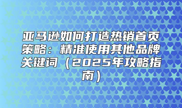 亚马逊如何打造热销首页策略：精准使用其他品牌关键词2025年攻略指南