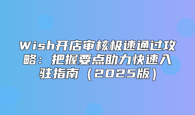 Wish开店审核极速通过攻略：把握要点助力快速入驻指南2025版
