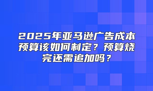 2025年亚马逊广告成本预算该如何制定？预算烧完还需追加吗？