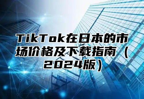TikTok在日本的市场价格及下载指南2025版