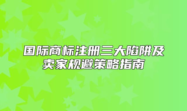 国际商标注册三大陷阱及卖家规避策略指南