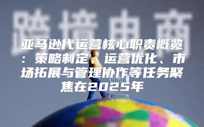亚马逊代运营核心职责概览：策略制定、运营优化、市场拓展与管理协作等任务聚焦在2025年