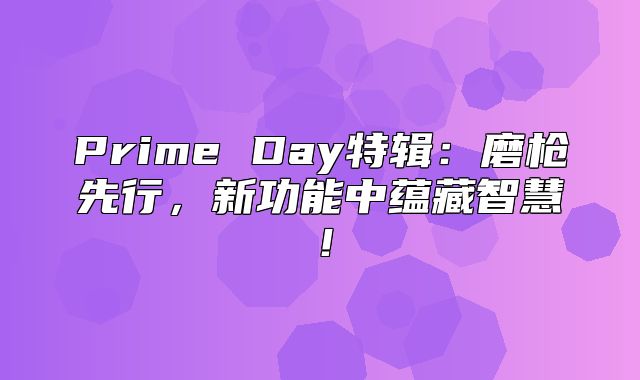 Prime Day特辑：磨枪先行，新功能中蕴藏智慧！