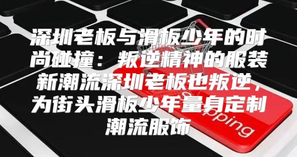 深圳老板与滑板少年的时尚碰撞：叛逆精神的服装新潮流深圳老板也叛逆，为街头滑板少年量身定制潮流服饰