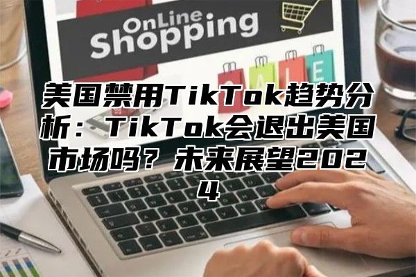 美国禁用TikTok趋势分析：TikTok会退出美国市场吗？未来展望2025