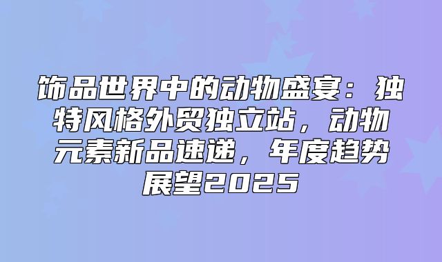 饰品世界中的动物盛宴：独特风格外贸独立站，动物元素新品速递，年度趋势展望2025