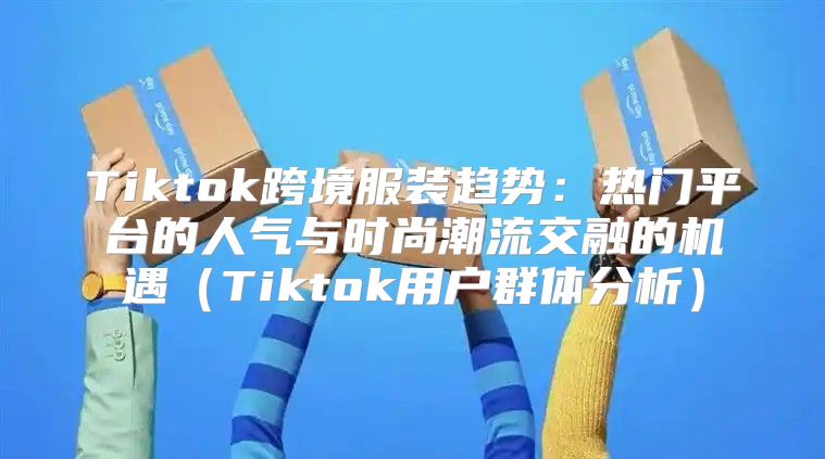 Tiktok跨境服装趋势：热门平台的人气与时尚潮流交融的机遇Tiktok用户群体分析