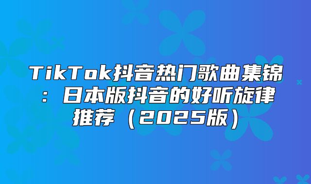 TikTok抖音热门歌曲集锦：日本版抖音的好听旋律推荐2025版