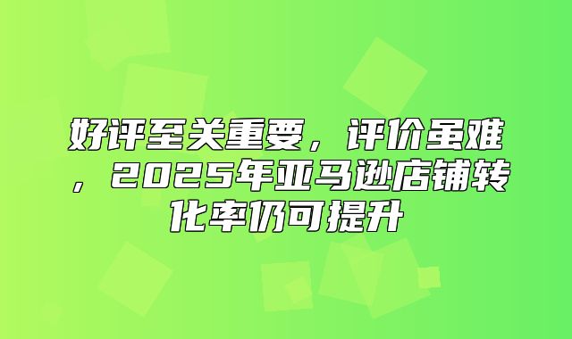 好评至关重要，评价虽难，2025年亚马逊店铺转化率仍可提升