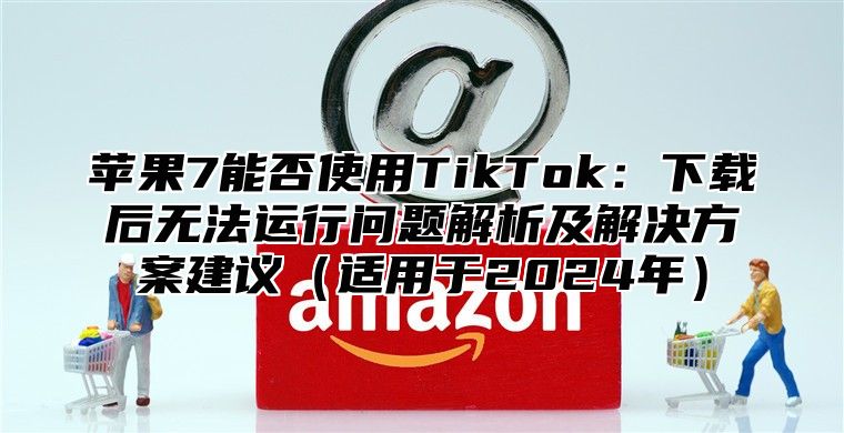 苹果7能否使用TikTok：下载后无法运行问题解析及解决方案建议适用于2025年