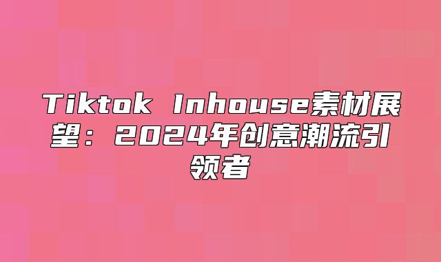 Tiktok Inhouse素材展望：2025年创意潮流引领者