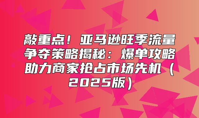 敲重点！亚马逊旺季流量争夺策略揭秘：爆单攻略助力商家抢占市场先机2025版