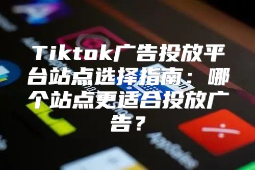 Tiktok广告投放平台站点选择指南：哪个站点更适合投放广告？
