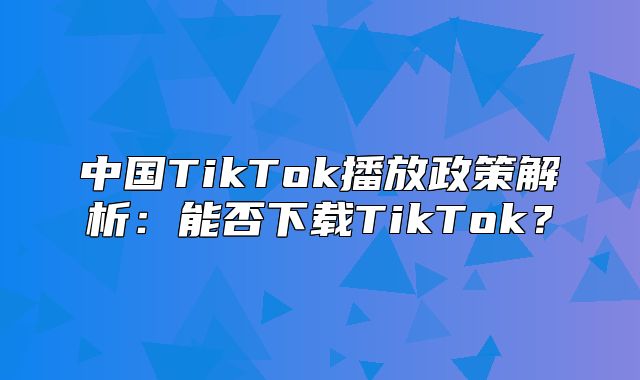 中国TikTok播放政策解析：能否下载TikTok？