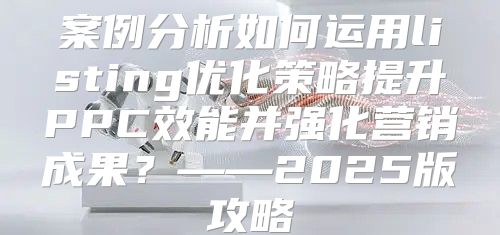 案例分析如何运用listing优化策略提升PPC效能并强化营销成果？——2025版攻略