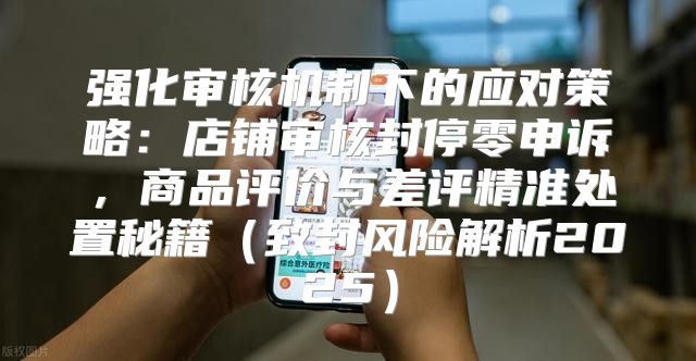 强化审核机制下的应对策略：店铺审核封停零申诉，商品评价与差评精准处置秘籍致封风险解析2025