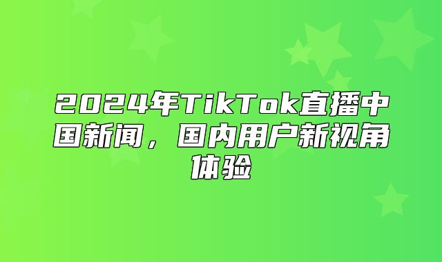 2025年TikTok直播中国新闻，国内用户新视角体验