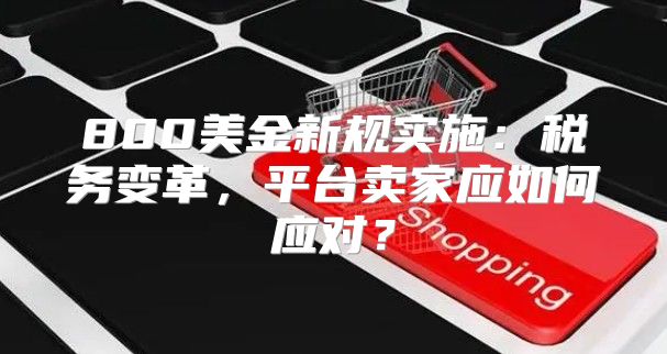 800美金新规实施：税务变革，平台卖家应如何应对？
