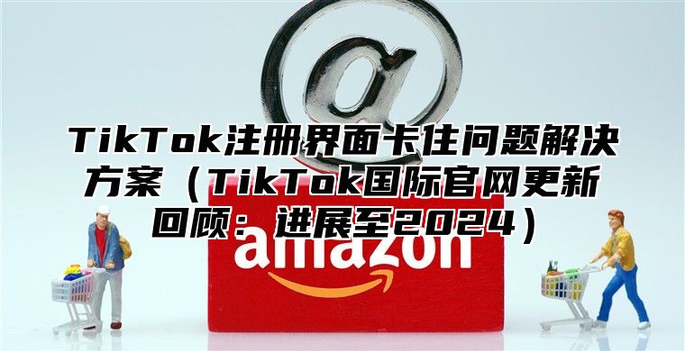 TikTok注册界面卡住问题解决方案TikTok国际官网更新回顾：进展至2025