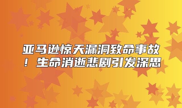 亚马逊惊天漏洞致命事故！生命消逝悲剧引发深思