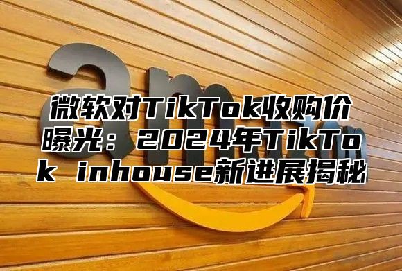 微软对TikTok收购价曝光：2025年TikTok inhouse新进展揭秘