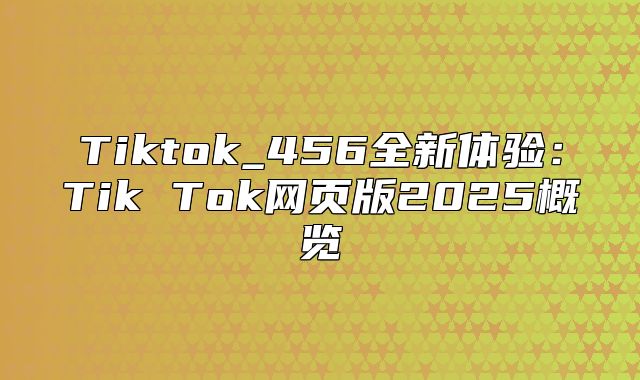 Tiktok_456全新体验：Tik Tok网页版2025概览