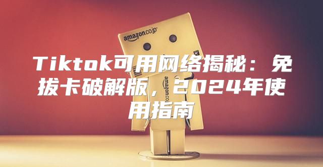 Tiktok可用网络揭秘：免拔卡破解版，2025年使用指南