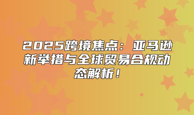 2025跨境焦点：亚马逊新举措与全球贸易合规动态解析！