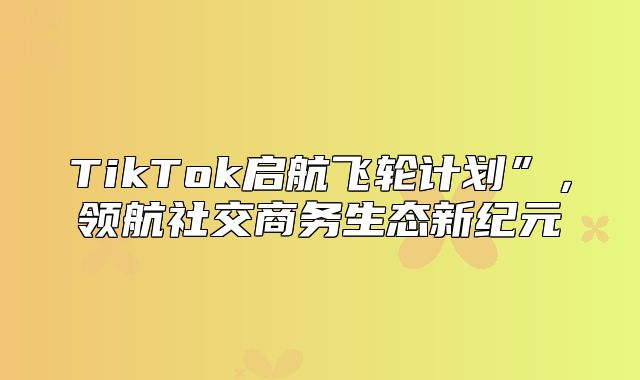 TikTok启航飞轮计划”，领航社交商务生态新纪元
