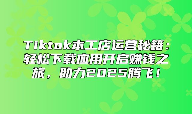 Tiktok本工店运营秘籍：轻松下载应用开启赚钱之旅，助力2025腾飞！