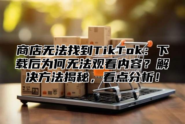 商店无法找到TikTok：下载后为何无法观看内容？解决方法揭秘，看点分析！