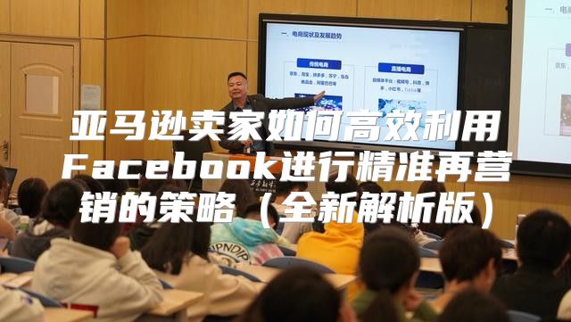 亚马逊卖家如何高效利用Facebook进行精准再营销的策略全新解析版