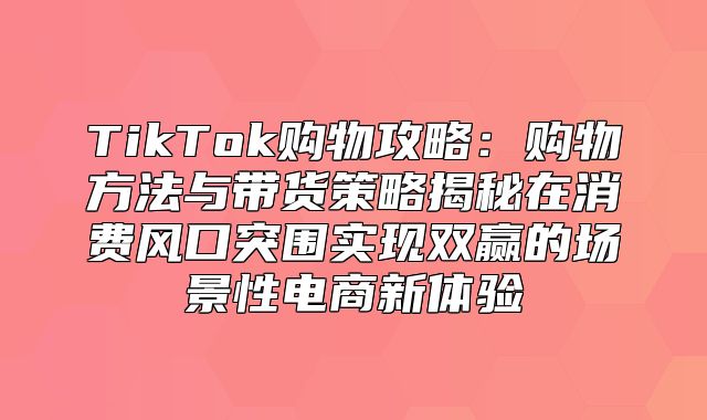 TikTok购物攻略：购物方法与带货策略揭秘在消费风口突围实现双赢的场景性电商新体验