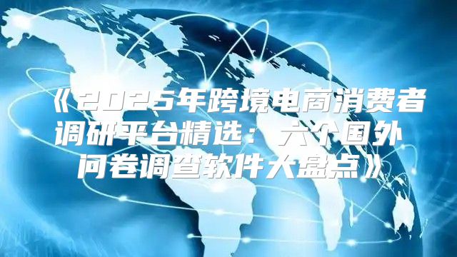 2025年跨境电商消费者调研平台精选：六个国外问卷调查软件大盘点