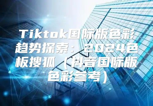 Tiktok国际版色彩趋势探索：2025色板搜狐抖音国际版色彩参考