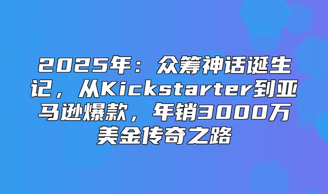 2025年：众筹神话诞生记，从Kickstarter到亚马逊爆款，年销3000万美金传奇之路
