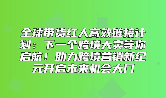 全球带货红人高效链接计划：下一个跨境大卖等你启航！助力跨境营销新纪元开启未来机会大门