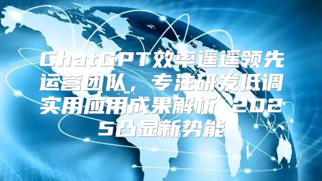 ChatGPT效率遥遥领先运营团队，专注研发低调实用应用成果解析 2025凸显新势能