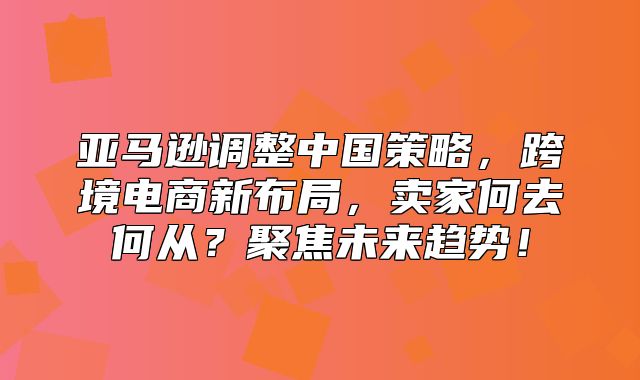 亚马逊调整中国策略，跨境电商新布局，卖家何去何从？聚焦未来趋势！