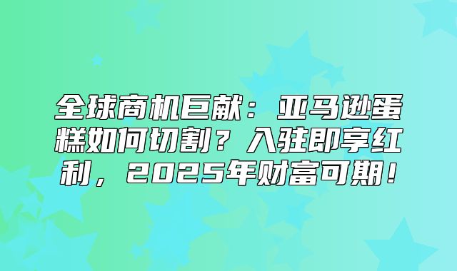 全球商机巨献：亚马逊蛋糕如何切割？入驻即享红利，2025年财富可期！