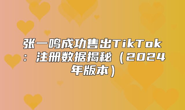 张一鸣成功售出TikTok：注册数据揭秘2025年版本
