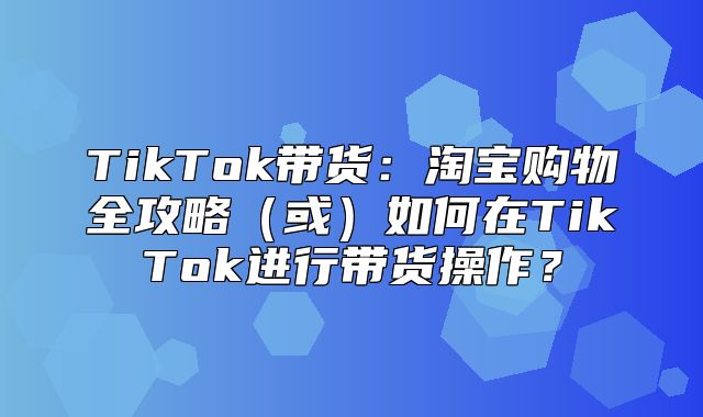 TikTok带货：淘宝购物全攻略或如何在TikTok进行带货操作？