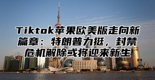 Tiktok苹果欧美版走向新篇章：特朗普力挺，封禁危机解除或将迎来新生