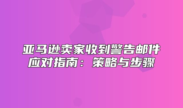 亚马逊卖家收到警告邮件应对指南：策略与步骤