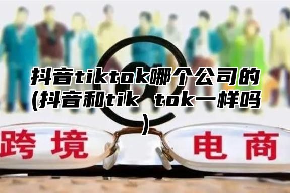 抖音tiktok哪个公司的(抖音和tik tok一样吗)
