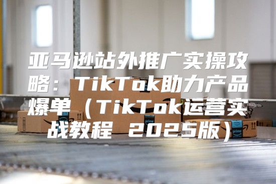 亚马逊站外推广实操攻略：TikTok助力产品爆单TikTok运营实战教程 2025版