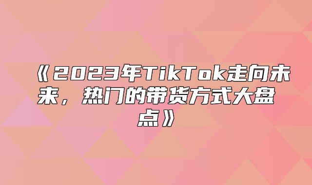 2023年TikTok走向未来，热门的带货方式大盘点