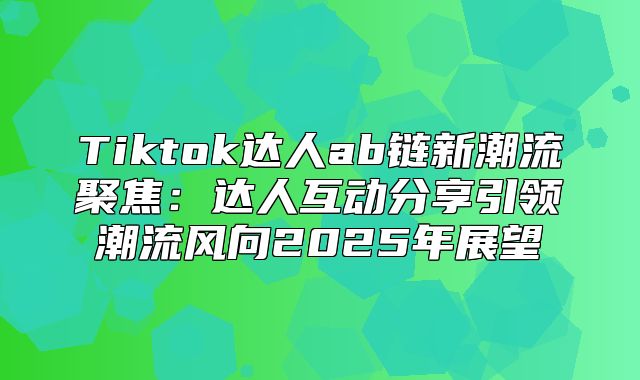 Tiktok达人ab链新潮流聚焦：达人互动分享引领潮流风向2025年展望