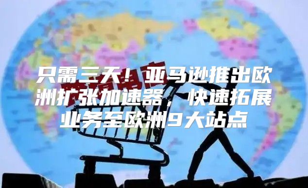 只需三天！亚马逊推出欧洲扩张加速器，快速拓展业务至欧洲9大站点